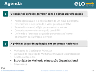 2º Seminário Internacional de BPM                                         ELO Group & Michael Rosemann © 2010 114
Agenda
114
11 O conceito: geração de valor com a gestão por processosO conceito: geração de valor com a gestão por processos
22 A prática: casos de aplicação em empresas nacionaisA prática: casos de aplicação em empresas nacionais
• Abordagens usuais e a necessidade de um novo paradigma
• Entendendo e mensurando o valor gerado por BPM
• Pensando uma estratégia para maximizar o valor 
• Comunicando o valor alcançado com BPM
• Definindo o ‘processo da gestão por processos’ como 
abordagem para geração  de valor
• Marketing da Gestão por Processos
• Execução de Projetos de Melhoria e Inovação Organizacional
• Gestão do Dia‐a‐Dia
• Estratégia de Melhoria e Inovação Organizacional
• Governança
 