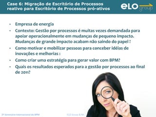 2º Seminário Internacional de BPM                                         ELO Group & Michael Rosemann © 2010 115
Case 6: Migração de Escritório de Processos
reativo para Escritório de Processos pró-ativos
• Empresa de energia
• Contexto: Gestão por processos é muitas vezes demandada para 
apoiar operacionalmente em mudanças de pequeno impacto. 
Mudanças de grande impacto acabam não saindo do papel !
• Como motivar e mobilizar pessoas para conceber idéias de 
inovações e melhorias :
• Como criar uma estratégia para gerar valor com BPM?
• Quais os resultados esperados para a gestão por processos ao final 
de 2011?
 