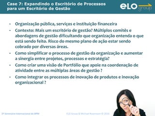 2º Seminário Internacional de BPM                                         ELO Group & Michael Rosemann © 2010 119
Case 7: Expandindo o Escritório de Processos
para um Escritório de Gestão
• Organização pública, serviços e instituição financeira
• Contexto: Mais um escritório de gestão? Múltiplos comitês e 
abordagens de gestão dificultando que organização entenda o que 
está sendo feito. Risco do mesmo plano de ação estar sendo 
cobrado por diversas áreas. 
• Como simplificar o processo de gestão da organização e aumentar 
a sinergia entre projetos, processos e estratégia?
• Como criar uma visão de Portfólio que apoie na coordenação de 
atividade entre as múltiplas áreas de gestão ?
• Como integrar os processos de inovação de produtos e inovação 
organizacional ?
 
