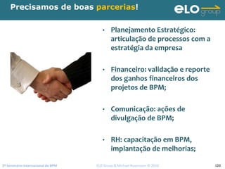 2º Seminário Internacional de BPM                                         ELO Group & Michael Rosemann © 2010 120
Precisamos de boas parcerias!
• Planejamento Estratégico: 
articulação de processos com a 
estratégia da empresa
• Financeiro: validação e reporte 
dos ganhos financeiros dos 
projetos de BPM;
• Comunicação: ações de 
divulgação de BPM;
• RH: capacitação em BPM,  
implantação de melhorias;
 