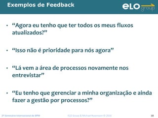 2º Seminário Internacional de BPM                                         ELO Group & Michael Rosemann © 2010 18
Exemplos de Feedback
• “Agora eu tenho que ter todos os meus fluxos 
atualizados?”
• “Isso não é prioridade para nós agora”
• “Lá vem a área de processos novamente nos 
entrevistar”
• “Eu tenho que gerenciar a minha organização e ainda 
fazer a gestão por processos?”
 