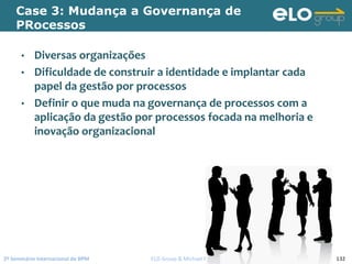 2º Seminário Internacional de BPM                                         ELO Group & Michael Rosemann © 2010 132
Case 3: Mudança a Governança de
PRocessos
• Diversas organizações
• Dificuldade de construir a identidade e implantar cada 
papel da gestão por processos
• Definir o que muda na governança de processos com a 
aplicação da gestão por processos focada na melhoria e 
inovação organizacional 
 