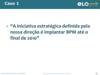 2º Seminário Internacional de BPM                                         ELO Group & Michael Rosemann © 2010 22
Caso 1
• “A iniciativa estratégica definida pela 
nossa direção é implantar BPM até o 
final de 2010”
 