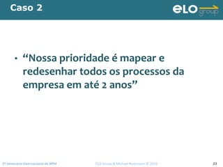 2º Seminário Internacional de BPM                                         ELO Group & Michael Rosemann © 2010 23
Caso 2
• “Nossa prioridade é mapear e 
redesenhar todos os processos da 
empresa em até 2 anos”
 
