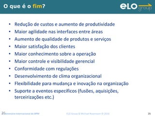 2º Seminário Internacional de BPM                                         ELO Group & Michael Rosemann © 2010 2525
O que é o fim?
• Redução de custos e aumento de produtividade
• Maior agilidade nas interfaces entre áreas
• Aumento de qualidade de produtos e serviços
• Maior satisfação dos clientes
• Maior conhecimento sobre a operação
• Maior controle e visibilidade gerencial
• Conformidade com regulações
• Desenvolvimento de clima organizacional
• Flexibilidade para mudança e inovação na organização 
• Suporte a eventos específicos (fusões, aquisições, 
terceirizações etc.)
 