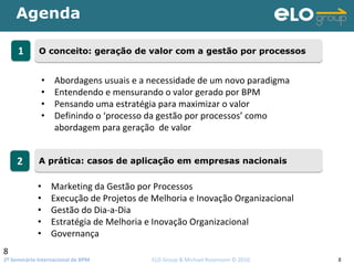 2º Seminário Internacional de BPM                                         ELO Group & Michael Rosemann © 2010 8
Agenda
8
11 O conceito: geração de valor com a gestão por processosO conceito: geração de valor com a gestão por processos
22 A prática: casos de aplicação em empresas nacionaisA prática: casos de aplicação em empresas nacionais
• Abordagens usuais e a necessidade de um novo paradigma
• Entendendo e mensurando o valor gerado por BPM
• Pensando uma estratégia para maximizar o valor 
• Definindo o ‘processo da gestão por processos’ como 
abordagem para geração  de valor
• Marketing da Gestão por Processos
• Execução de Projetos de Melhoria e Inovação Organizacional
• Gestão do Dia‐a‐Dia
• Estratégia de Melhoria e Inovação Organizacional
• Governança
 