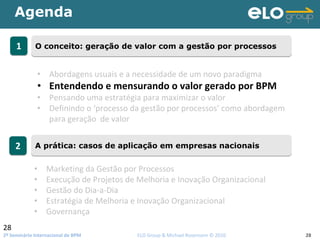 2º Seminário Internacional de BPM                                         ELO Group & Michael Rosemann © 2010 28
Agenda
28
11 O conceito: geração de valor com a gestão por processosO conceito: geração de valor com a gestão por processos
22 A prática: casos de aplicação em empresas nacionaisA prática: casos de aplicação em empresas nacionais
• Abordagens usuais e a necessidade de um novo paradigma
• Entendendo e mensurando o valor gerado por BPM
• Pensando uma estratégia para maximizar o valor 
• Definindo o ‘processo da gestão por processos’ como abordagem 
para geração  de valor
• Marketing da Gestão por Processos
• Execução de Projetos de Melhoria e Inovação Organizacional
• Gestão do Dia‐a‐Dia
• Estratégia de Melhoria e Inovação Organizacional
• Governança
 
