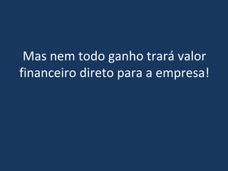 Mas nem todo ganho trará valor 
financeiro direto para a empresa!
 