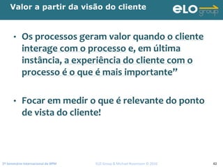 2º Seminário Internacional de BPM                                         ELO Group & Michael Rosemann © 2010 42
Valor a partir da visão do cliente
• Os processos geram valor quando o cliente 
interage com o processo e, em última 
instância, a experiência do cliente com o 
processo é o que é mais importante”
• Focar em medir o que é relevante do ponto 
de vista do cliente!
 