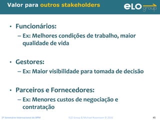 2º Seminário Internacional de BPM                                         ELO Group & Michael Rosemann © 2010 45
Valor para outros stakeholders
• Funcionários:
– Ex: Melhores condições de trabalho, maior 
qualidade de vida
• Gestores:
– Ex: Maior visibilidade para tomada de decisão
• Parceiros e Fornecedores:
– Ex: Menores custos de negociação e 
contratação
 