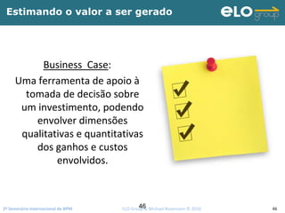 2º Seminário Internacional de BPM                                         ELO Group & Michael Rosemann © 2010 46
Estimando o valor a ser gerado
Business  Case: 
Uma ferramenta de apoio à
tomada de decisão sobre 
um investimento, podendo 
envolver dimensões 
qualitativas e quantitativas 
dos ganhos e custos 
envolvidos.
46
 