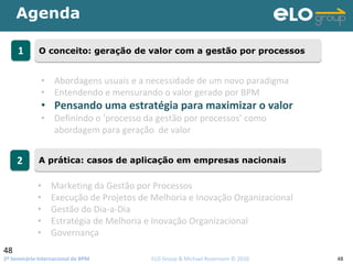 2º Seminário Internacional de BPM                                         ELO Group & Michael Rosemann © 2010 48
Agenda
48
11 O conceito: geração de valor com a gestão por processosO conceito: geração de valor com a gestão por processos
22 A prática: casos de aplicação em empresas nacionaisA prática: casos de aplicação em empresas nacionais
• Abordagens usuais e a necessidade de um novo paradigma
• Entendendo e mensurando o valor gerado por BPM
• Pensando uma estratégia para maximizar o valor 
• Definindo o ‘processo da gestão por processos’ como 
abordagem para geração  de valor
• Marketing da Gestão por Processos
• Execução de Projetos de Melhoria e Inovação Organizacional
• Gestão do Dia‐a‐Dia
• Estratégia de Melhoria e Inovação Organizacional
• Governança
 