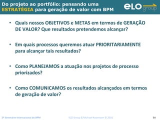 2º Seminário Internacional de BPM                                         ELO Group & Michael Rosemann © 2010 54
Do projeto ao portfólio: pensando uma
ESTRATÉGIA para geração de valor com BPM
• Quais nossos OBJETIVOS e METAS em termos de GERAÇÃO 
DE VALOR? Que resultados pretendemos alcançar?
• Em quais processos queremos atuar PRIORITARIAMENTE 
para alcançar tais resultados? 
• Como PLANEJAMOS a atuação nos projetos de processo 
priorizados?
• Como COMUNICAMOS os resultados alcançados em termos 
de geração de valor?
 