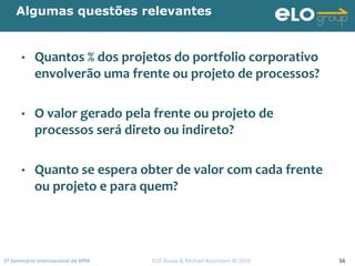 2º Seminário Internacional de BPM                                         ELO Group & Michael Rosemann © 2010 56
Algumas questões relevantes
• Quantos % dos projetos do portfolio corporativo 
envolverão uma frente ou projeto de processos? 
• O valor gerado pela frente ou projeto de 
processos será direto ou indireto?
• Quanto se espera obter de valor com cada frente 
ou projeto e para quem?
 