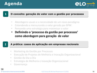 2º Seminário Internacional de BPM                                         ELO Group & Michael Rosemann © 2010 58
Agenda
58
11 O conceito: geração de valor com a gestão por processosO conceito: geração de valor com a gestão por processos
22 A prática: casos de aplicação em empresas nacionaisA prática: casos de aplicação em empresas nacionais
• Abordagens usuais e a necessidade de um novo paradigma
• Entendendo e mensurando o valor gerado por BPM
• Pensando uma estratégia para maximizar o valor 
• Definindo o ‘processo da gestão por processos’
como abordagem para geração  de valor
• Marketing da Gestão por Processos
• Execução de Projetos de Melhoria e Inovação Organizacional
• Gestão do Dia‐a‐Dia
• Estratégia de Melhoria e Inovação Organizacional
• Governança
 