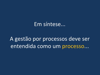 Em síntese... 
A gestão por processos deve ser 
entendida como um processo...
 