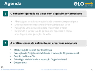 2º Seminário Internacional de BPM                                         ELO Group & Michael Rosemann © 2010 75
Agenda
75
11 O conceito: geração de valor com a gestão por processosO conceito: geração de valor com a gestão por processos
22 A prática: casos de aplicação em empresas nacionaisA prática: casos de aplicação em empresas nacionais
• Abordagens usuais e a necessidade de um novo paradigma
• Entendendo e mensurando o valor gerado por BPM
• Pensando uma estratégia para maximizar o valor 
• Definindo o ‘processo da gestão por processos’ como 
abordagem para geração  de valor
• Marketing da Gestão por Processos
• Execução de Projetos de Melhoria e Inovação Organizacional
• Gestão do Dia‐a‐Dia
• Estratégia de Melhoria e Inovação Organizacional
• Governança
 
