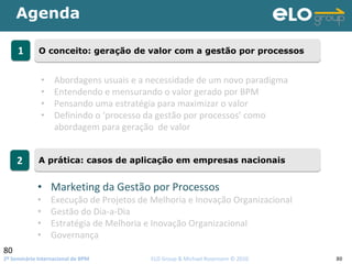 2º Seminário Internacional de BPM                                         ELO Group & Michael Rosemann © 2010 80
Agenda
80
11 O conceito: geração de valor com a gestão por processosO conceito: geração de valor com a gestão por processos
22 A prática: casos de aplicação em empresas nacionaisA prática: casos de aplicação em empresas nacionais
• Abordagens usuais e a necessidade de um novo paradigma
• Entendendo e mensurando o valor gerado por BPM
• Pensando uma estratégia para maximizar o valor 
• Definindo o ‘processo da gestão por processos’ como 
abordagem para geração  de valor
• Marketing da Gestão por Processos
• Execução de Projetos de Melhoria e Inovação Organizacional
• Gestão do Dia‐a‐Dia
• Estratégia de Melhoria e Inovação Organizacional
• Governança
 