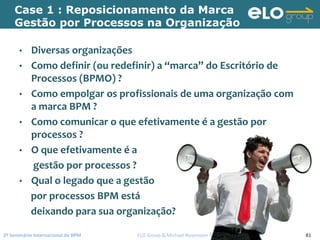 2º Seminário Internacional de BPM                                         ELO Group & Michael Rosemann © 2010 81
Case 1 : Reposicionamento da Marca
Gestão por Processos na Organização
• Diversas organizações
• Como definir (ou redefinir) a “marca” do Escritório de 
Processos (BPMO) ?
• Como empolgar os profissionais de uma organização com 
a marca BPM ?
• Como comunicar o que efetivamente é a gestão por 
processos ?
• O que efetivamente é a
gestão por processos ?
• Qual o legado que a gestão
por processos BPM está
deixando para sua organização?
 