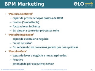 2º Seminário Internacional de BPM                                         ELO Group & Michael Rosemann © 2010 82
BPM Marketing
• ‘Parceiro Confiável’
– capaz de prover serviços básicos de BPM
– reativo (‘ambulância)
– foco: valores indiretos
– Ex: ajudar a consertar processos ruins
• ‘Parceiro Inspirador’
– capaz de estimular o negócio
– “nível de visão”
– Ex: redesenho de processos guiado por boas práticas
• ‘Parceiro Guia’
– capaz de levar o negócio a novas aspirações
– Proativo
– estimulado por executivos sênior
 