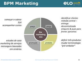 2º Seminário Internacional de BPM                                         ELO Group & Michael Rosemann © 2010 83
BPM Marketing
começar a cobrar
SLA
acompanhar custos
estudos de caso
marketing de serviços
mensagens baseadas
em cenários
identificar clientes
método central –
entrega 
descentralizada
empurre & puxe para 
frente: parceiros
definir três produtos
mudar terminologia
“pré‐embalar”
preçopreço praçapraça
produtoprodutopromoçãopromoção
 