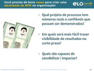 2º Seminário Internacional de BPM                                         ELO Group & Michael Rosemann © 2010 84
Você precisa de bons cases para criar uma
identidade de BPM na organização!
• Qual projeto de processo tem 
números reais e confiáveis que 
possam ser demonstrados?
• Em quais será mais fácil trazer 
visibilidade de resultados no 
curto prazo?
• Quais são capazes de 
sensibilizar / impactar?
 