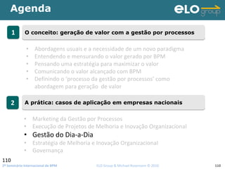 2º Seminário Internacional de BPM                                         ELO Group & Michael Rosemann © 2010 110
Agenda
110
11 O conceito: geração de valor com a gestão por processosO conceito: geração de valor com a gestão por processos
22 A prática: casos de aplicação em empresas nacionaisA prática: casos de aplicação em empresas nacionais
• Abordagens usuais e a necessidade de um novo paradigma
• Entendendo e mensurando o valor gerado por BPM
• Pensando uma estratégia para maximizar o valor 
• Comunicando o valor alcançado com BPM
• Definindo o ‘processo da gestão por processos’ como 
abordagem para geração  de valor
• Marketing da Gestão por Processos
• Execução de Projetos de Melhoria e Inovação Organizacional
• Gestão do Dia‐a‐Dia
• Estratégia de Melhoria e Inovação Organizacional
• Governança
 
