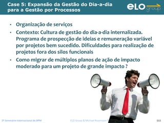 2º Seminário Internacional de BPM                                         ELO Group & Michael Rosemann © 2010 111
Case 5: Expansão da Gestão do Dia-a-dia
para a Gestão por Processos
• Organização de serviços
• Contexto: Cultura de gestão do dia‐a‐dia internalizada. 
Programa de prospecção de ideias e remuneração variável 
por projetos bem sucedido. Dificuldades para realização de 
projetos fora dos silos funcionais
• Como migrar de múltiplos planos de ação de impacto 
moderado para um projeto de grande impacto ?
 