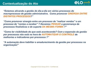 Copyright © ELO Group 2013 - Confidencial
Contextualização do Ato
“Estamos ativando a gestão do dia-a-dia em vários processos do
macroprocesso de gestão administrativo. Como promover SINERGIA ENTRE
DISTINTOS PROCESSOS?”
“Como promover sinergia entre um processo de “realizar vendas” e um
processo de “contas a receber” ? Devemos PENSAR a governança de
processos finalísticos e de suporte DA MESMA FORMA ?”
“Como ter visibilidade do que está acontecendo? Com a expansão da gestão
por processos não está na hora de AUTOMATIZAR O CONTROLE de
melhorias e indicadores por processos ?”
“A automação deve habilitar o amadurecimento da gestão por processos na
organização!”
 