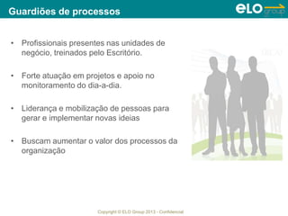 Copyright © ELO Group 2013 - Confidencial
• Profissionais presentes nas unidades de
negócio, treinados pelo Escritório.
• Forte atuação em projetos e apoio no
monitoramento do dia-a-dia.
• Liderança e mobilização de pessoas para
gerar e implementar novas ideias
• Buscam aumentar o valor dos processos da
organização
Guardiões de processos
 