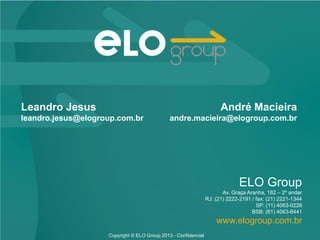 ELO Group
Av. Graça Aranha, 182 – 2º andar
RJ: (21) 2222-2191 / fax: (21) 2221-1344
SP: (11) 4063-0228
BSB: (61) 4063-6441
www.elogroup.com.br
Copyright © ELO Group 2013 - Confidencial
Leandro Jesus
leandro.jesus@elogroup.com.br
André Macieira
andre.macieira@elogroup.com.br
 