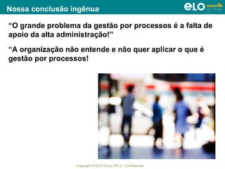 Copyright © ELO Group 2013 - Confidencial
Nossa conclusão ingênua
“O grande problema da gestão por processos é a falta de
apoio da alta administração!”
“A organização não entende e não quer aplicar o que é
gestão por processos!
 