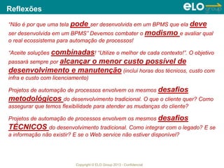 Copyright © ELO Group 2013 - Confidencial
Reflexões
“Não é por que uma tela pode ser desenvolvida em um BPMS que ela deve
ser desenvolvida em um BPMS” Devemos combater o modismo e avaliar qual
o real ecossistema para automação de processos!
“Aceite soluções combinadas! “Utilize o melhor de cada contexto!”. O objetivo
passará sempre por alcançar o menor custo possível de
desenvolvimento e manutenção (inclui horas dos técnicos, custo com
infra e custo com licenciamento)
Projetos de automação de processos envolvem os mesmos desafios
metodológicos do desenvolvimento tradicional. O que o cliente quer? Como
assegurar que temos flexibilidade para atender as mudanças do cliente?
Projetos de automação de processos envolvem os mesmos desafios
TÉCNICOS do desenvolvimento tradicional. Como integrar com o legado? E se
a informação não existir? E se o Web service não estiver disponível?
60
 