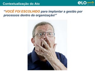 Copyright © ELO Group 2013 - Confidencial
Contextualização do Ato
“VOCÊ FOI ESCOLHIDO para implantar a gestão por
processos dentro da organização!”
 