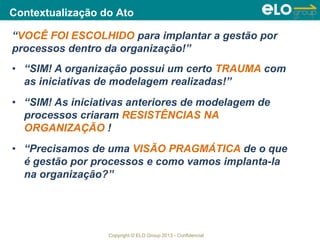 Copyright © ELO Group 2013 - Confidencial
Contextualização do Ato
“VOCÊ FOI ESCOLHIDO para implantar a gestão por
processos dentro da organização!”
• “SIM! A organização possui um certo TRAUMA com
as iniciativas de modelagem realizadas!”
• “SIM! As iniciativas anteriores de modelagem de
processos criaram RESISTÊNCIAS NA
ORGANIZAÇÃO !
• “Precisamos de uma VISÃO PRAGMÁTICA de o que
é gestão por processos e como vamos implanta-la
na organização?”
 