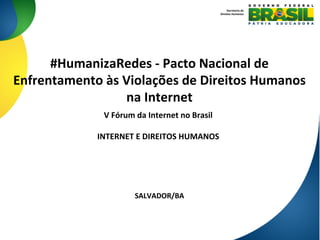 #HumanizaRedes	
  -­‐	
  Pacto	
  Nacional	
  de	
  
Enfrentamento	
  às	
  Violações	
  de	
  Direitos	
  Humanos	
  
na	
  Internet	
  
SALVADOR/BA	
  
Secretaria	
  de	
  
Direitos	
  Humanos	
  
V	
  Fórum	
  da	
  Internet	
  no	
  Brasil	
  
	
  
INTERNET	
  E	
  DIREITOS	
  HUMANOS	
  
	
  
 