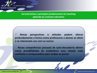 Características e princípios fundamentais do Coaching
aplicado ao contexto educativo

Novas perspectivas e atitudes podem alterar
profundamente a forma como professores e alunos se vêem
e se relacionam uns com os outros
Novas competências pessoais de auto-descoberta abrem
novas possibilidades de estabelecer uma relação mais
confiante e enriquecedora para ambas as partes

 