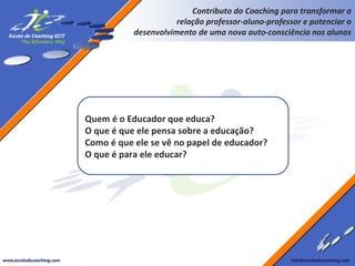 Contributo do Coaching para transformar a
relação professor-aluno-professor e potenciar o
desenvolvimento de uma nova auto-consciência nos alunos

Quem é o Educador que educa?
O que é que ele pensa sobre a educação?
Como é que ele se vê no papel de educador?
O que é para ele educar?

 