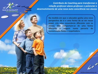 Contributo do Coaching para transformar a
relação professor-aluno-professor e potenciar o
desenvolvimento de uma nova auto-consciência nos alunos
Na medida em que o educador ganha uma nova
perspectiva de si e uma forma de se ver nesse
papel, cria uma ressonância diferente com os
alunos. Eles comportam-se de uma forma
diferente e reagem numa parceria de
comunicação fluida e respeitadora.

 