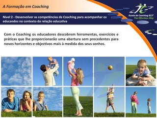 A Formação em Coaching
Nível 2 - Desenvolver as competências de Coaching para acompanhar os
educandos no contexto da relação educativa

Com o Coaching os educadores descobrem ferramentas, exercícios e
práticas que lhe proporcionarão uma abertura sem precedentes para
novos horizontes e objectivos mais à medida dos seus sonhos.

 