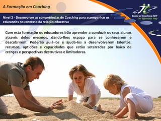 A Formação em Coaching
Nível 2 - Desenvolver as competências de Coaching para acompanhar os
educandos no contexto da relação educativa

Com esta formação os educadores irão aprender a conduzir os seus alunos
através deles mesmos, dando-lhes espaço para se conhecerem e
descobrirem. Poderão guiá-los e ajudá-los a desenvolverem talentos,
recursos, aptidões e capacidades que estão soterradas por baixo de
crenças e perspectivas destrutivas e limitadoras.

 
