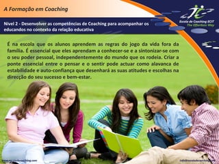 A Formação em Coaching
Nível 2 - Desenvolver as competências de Coaching para acompanhar os
educandos no contexto da relação educativa

É na escola que os alunos aprendem as regras do jogo da vida fora da
família. É essencial que eles aprendam a conhecer-se e a sintonizar-se com
o seu poder pessoal, independentemente do mundo que os rodeia. Criar a
ponte essencial entre o pensar e o sentir pode actuar como alavanca de
estabilidade e auto-confiança que desenhará as suas atitudes e escolhas na
direcção do seu sucesso e bem-estar.

 