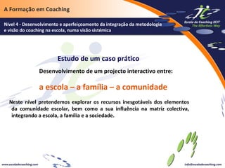 A Formação em Coaching
Nível 4 - Desenvolvimento e aperfeiçoamento da integração da metodologia
e visão do coaching na escola, numa visão sistémica

Estudo de um caso prático
Desenvolvimento de um projecto interactivo entre:

a escola – a família – a comunidade
Neste nível pretendemos explorar os recursos inesgotáveis dos elementos
da comunidade escolar, bem como a sua influência na matriz colectiva,
integrando a escola, a família e a sociedade.

 