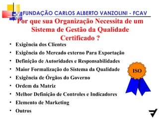 Por que sua Organização Necessita de um Sistema de Gestão da Qualidade Certificado ? Exigência dos Clientes Exigência do Mercado externo Para Exportação Definição de Autoridades e Responsabilidades Maior Formalização do Sistema da Qualidade Exigência de Órgãos do Governo Ordem da Matriz Melhor Definição de Controles e Indicadores Elemento de Marketing Outros ISO 