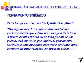 Prof. Dr. José Joaquim A  Ferreira PENSAMENTO SISTÊMICO Peter Senge em seu livro “A Quinta Disciplina”: “ Há algo dentro de nós que adora montar um quebra cabeças, que adora ver a imagem do inteiro. A beleza de uma pessoa ou de uma flor ou de um poema, está em vê-los por inteiro. O pensamento sistêmico é uma disciplina para ver o conjunto, uma estrutura de inter-relações, em lugar de coisas…” 