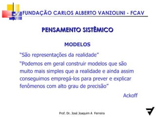 Prof. Dr. José Joaquim A  Ferreira PENSAMENTO SISTÊMICO MODELOS “ São representações da realidade”  “ Podemos em geral construir modelos que são muito mais simples que a realidade e ainda assim conseguimos empregá-los para prever e explicar fenômenos com alto grau de precisão” Ackoff 