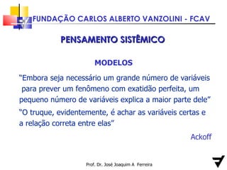 Prof. Dr. José Joaquim A  Ferreira PENSAMENTO SISTÊMICO MODELOS “ Embora seja necessário um grande número de variáveis  para prever um fenômeno com exatidão perfeita, um pequeno número de variáveis explica a maior parte dele” “ O truque, evidentemente, é achar as variáveis certas e a relação correta entre elas” Ackoff 
