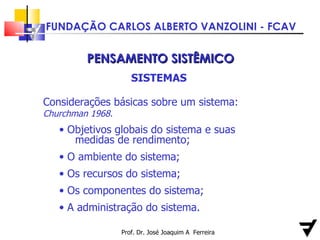 Prof. Dr. José Joaquim A  Ferreira PENSAMENTO SISTÊMICO SISTEMAS Considerações básicas sobre um sistema:  Churchman 1968. Objetivos globais do sistema e suas  medidas de rendimento; O ambiente do sistema; Os recursos do sistema; Os componentes do sistema; A administração do sistema. 