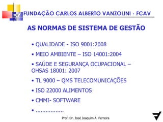 Prof. Dr. José Joaquim A  Ferreira AS NORMAS DE SISTEMA DE GESTÃO QUALIDADE - ISO 9001:2008 MEIO AMBIENTE – ISO 14001:2004 SAÚDE E SEGURANÇA OCUPACIONAL – OHSAS 18001: 2007 TL 9000 – QMS TELECOMUNICAÇÕES ISO 22000 ALIMENTOS CMMI- SOFTWARE  ................. 