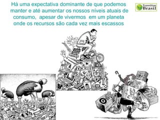 Há uma expectativa dominante de que podemos
manter e até aumentar os nossos níveis atuais de
consumo, apesar de vivermos em um planeta
onde os recursos são cada vez mais escassos
 